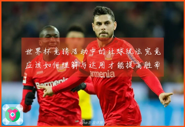 世界杯竞猜活动中的让球玩法究竟应该如何理解与运用才能提高胜率